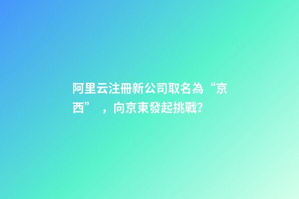 阿里云注冊新公司取名為“京西”，向京東發起挑戰？